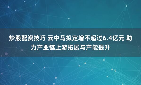 炒股配资技巧 云中马拟定增不超过6.4亿元 助力产业链上游拓展与产能提升