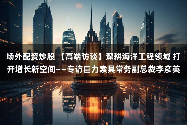 场外配资炒股 【高端访谈】深耕海洋工程领域 打开增长新空间——专访巨力索具常务副总裁李彦英
