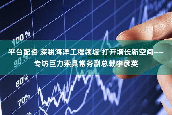 平台配资 深耕海洋工程领域 打开增长新空间——专访巨力索具常务副总裁李彦英