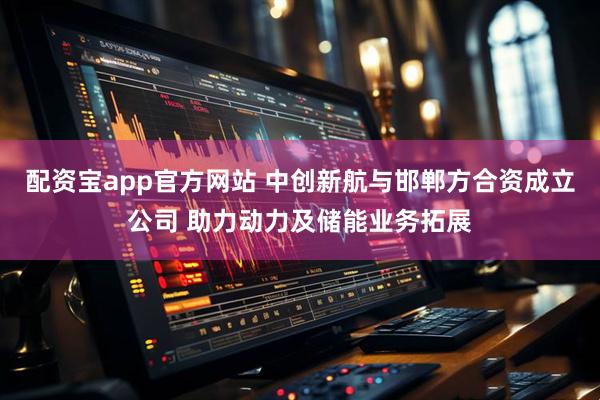 配资宝app官方网站 中创新航与邯郸方合资成立公司 助力动力及储能业务拓展