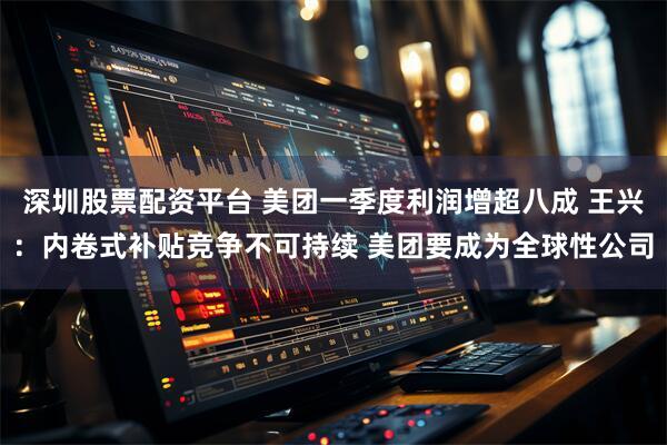 深圳股票配资平台 美团一季度利润增超八成 王兴：内卷式补贴竞争不可持续 美团要成为全球性公司