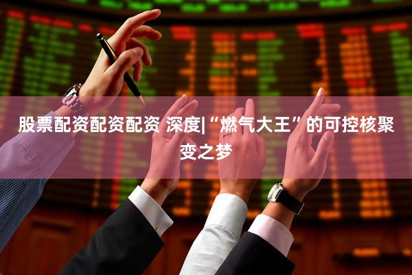 股票配资配资配资 深度|“燃气大王”的可控核聚变之梦