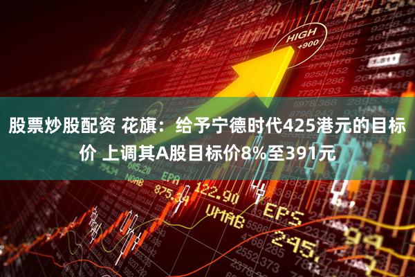 股票炒股配资 花旗：给予宁德时代425港元的目标价 上调其A股目标价8%至391元