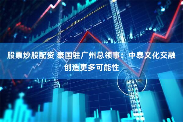 股票炒股配资 泰国驻广州总领事：中泰文化交融创造更多可能性