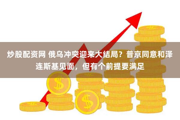 炒股配资网 俄乌冲突迎来大结局？普京同意和泽连斯基见面，但有个前提要满足