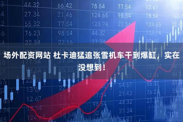 场外配资网站 杜卡迪猛追张雪机车干到爆缸，实在没想到！