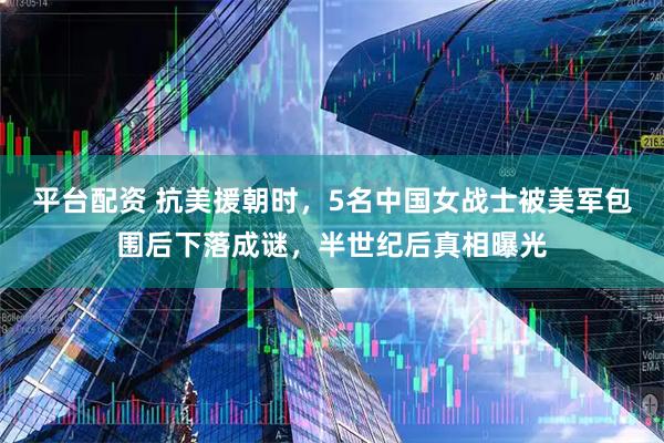 平台配资 抗美援朝时，5名中国女战士被美军包围后下落成谜，半世纪后真相曝光