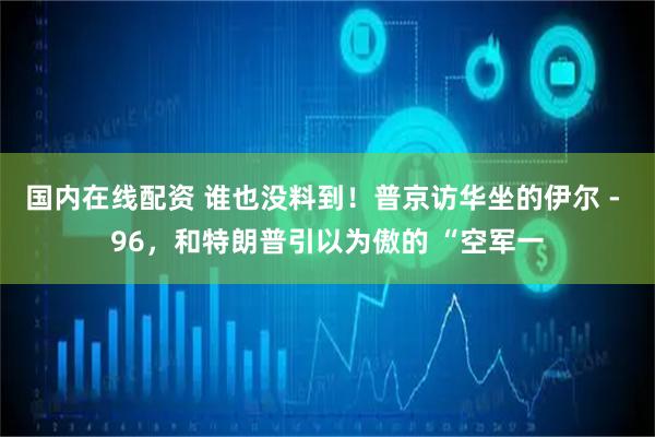 国内在线配资 谁也没料到！普京访华坐的伊尔 - 96，和特朗普引以为傲的 “空军一