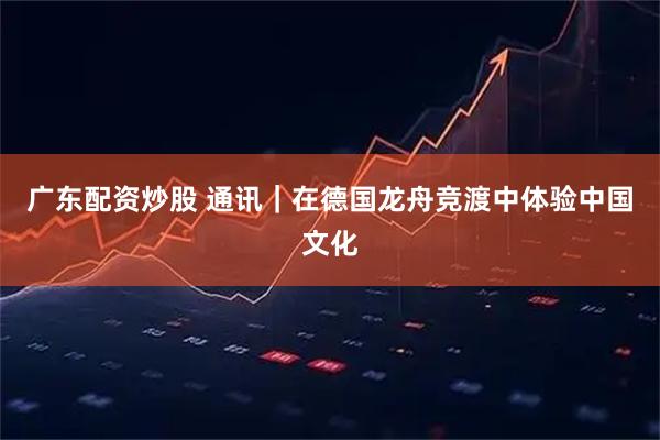 广东配资炒股 通讯｜在德国龙舟竞渡中体验中国文化